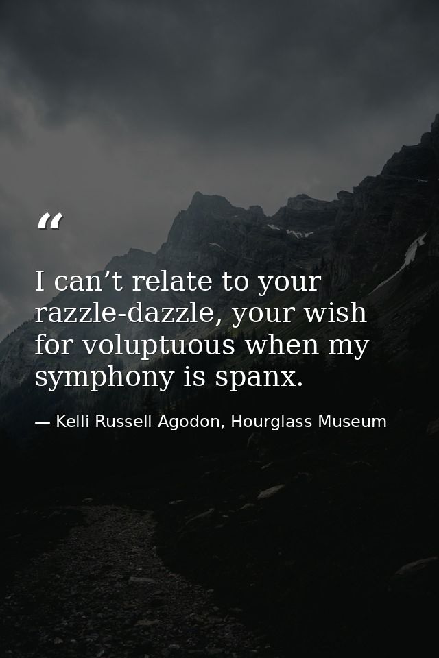 I can’t relate to your razzle-dazzle, your wish for voluptuous when my symphony is spanx. — Kelli Russell Agodon, Hourglass Museum