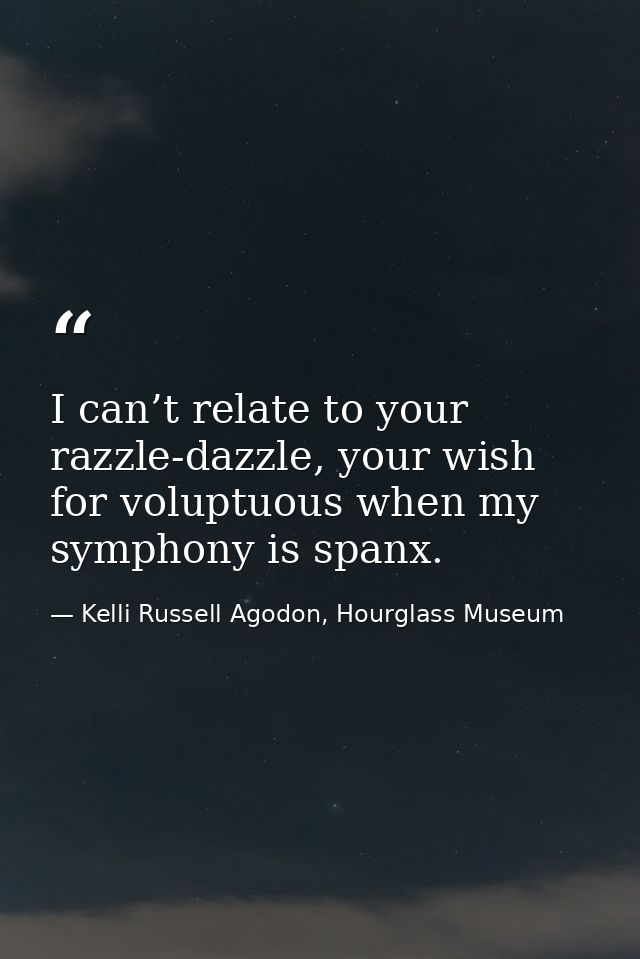 I can’t relate to your razzle-dazzle, your wish for voluptuous when my symphony is spanx. — Kelli Russell Agodon, Hourglass Museum