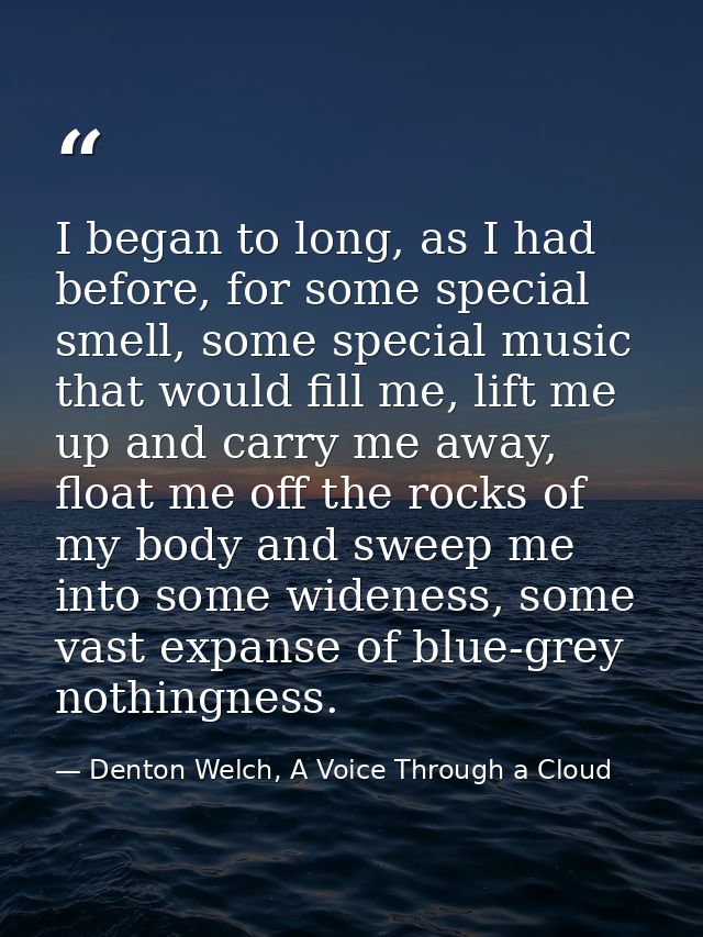 I began to long, as I had before, for some special smell, some special music that would fill me, lift me up and carry me — Denton Welch, A Voice Through a Cloud