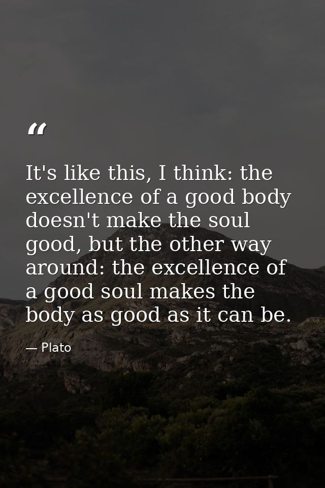 It's like this, I think: the excellence of a good body doesn't make the soul good, but the other way around: the excelle — Plato