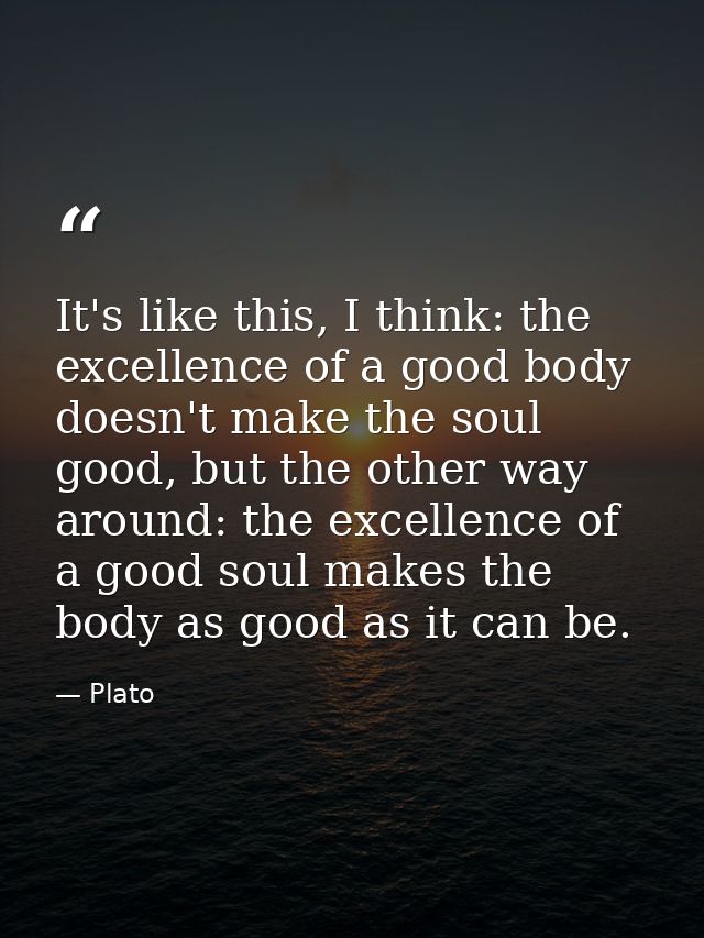 It's like this, I think: the excellence of a good body doesn't make the soul good, but the other way around: the excelle — Plato