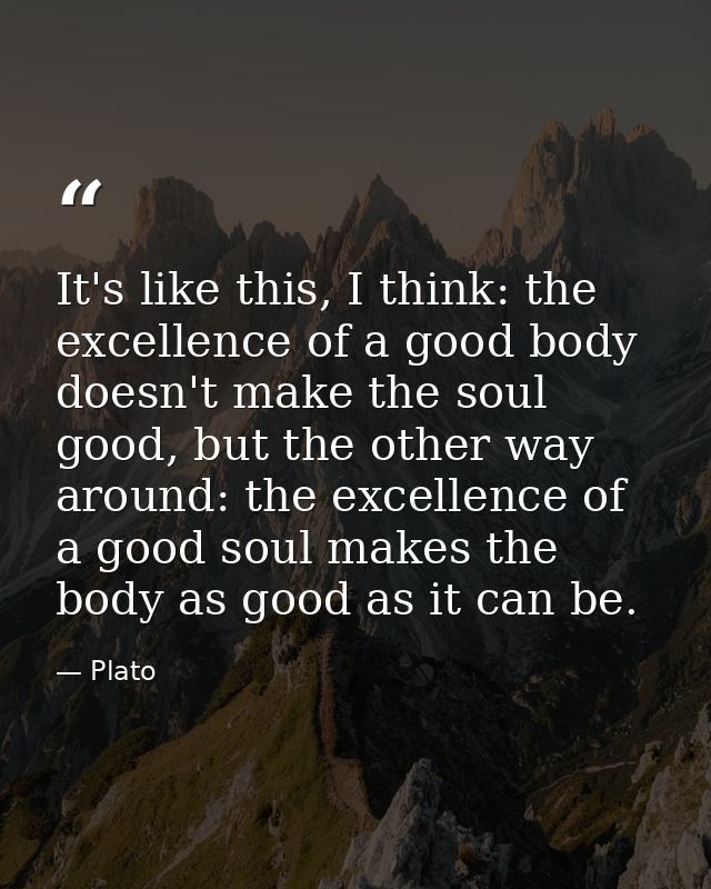 It's like this, I think: the excellence of a good body doesn't make the soul good, but the other way around: the excelle — Plato