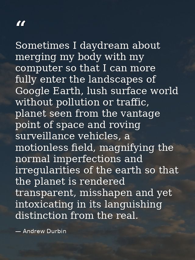 Sometimes I daydream about merging my body with my computer so that I can more fully enter the landscapes of Google Eart — Andrew Durbin