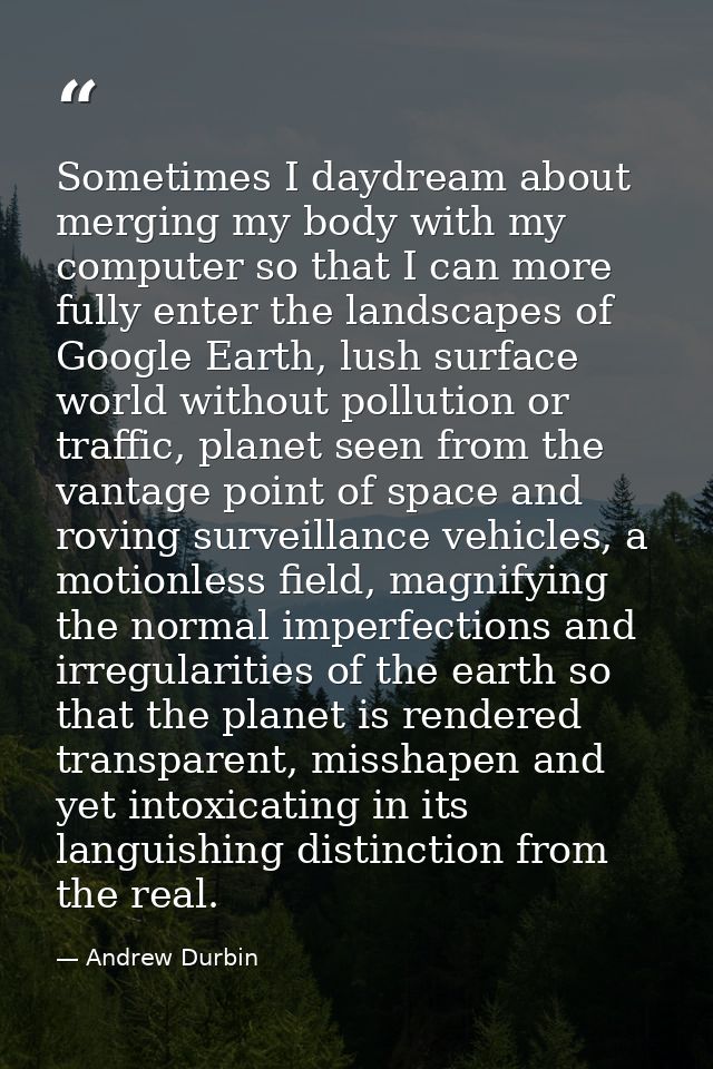 Sometimes I daydream about merging my body with my computer so that I can more fully enter the landscapes of Google Eart — Andrew Durbin