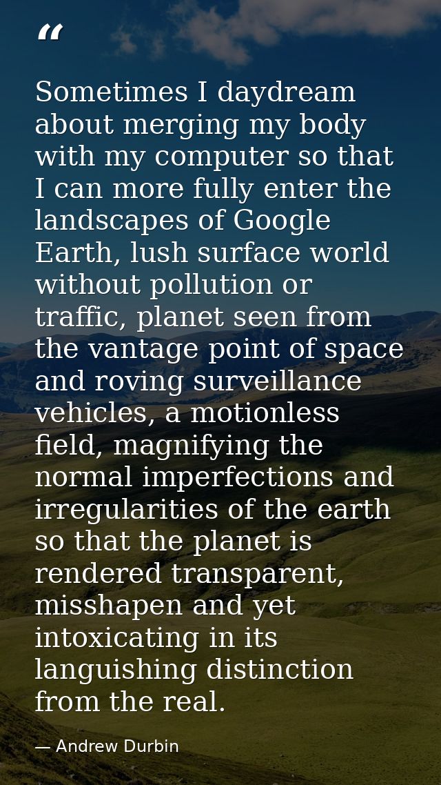 Sometimes I daydream about merging my body with my computer so that I can more fully enter the landscapes of Google Eart — Andrew Durbin