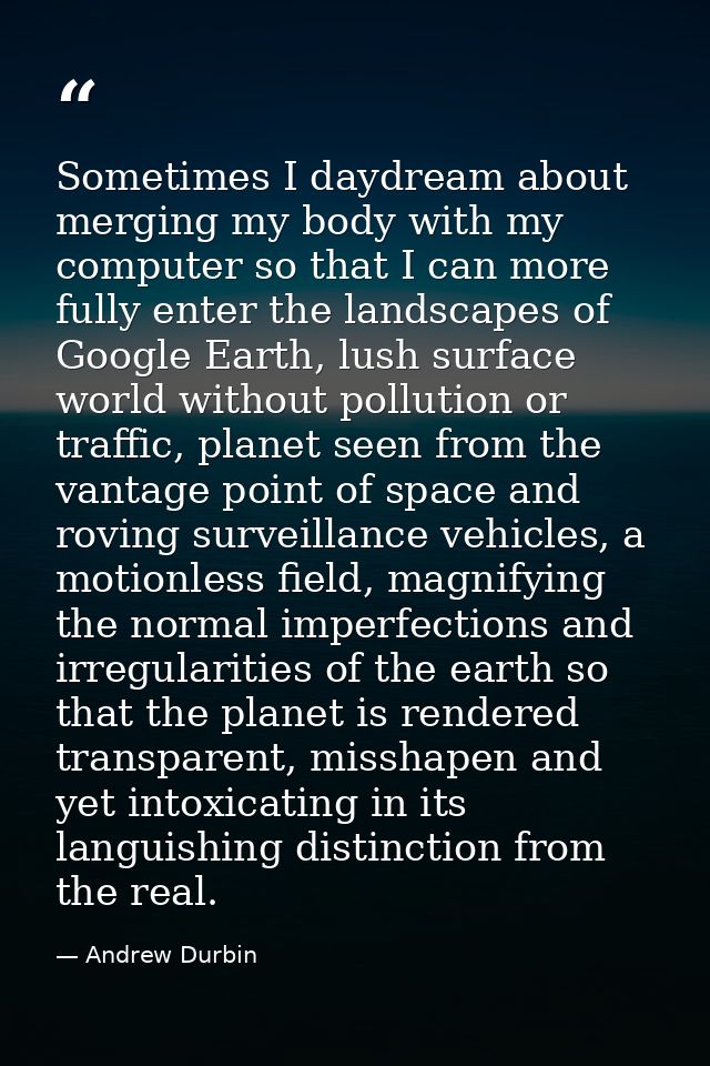 Sometimes I daydream about merging my body with my computer so that I can more fully enter the landscapes of Google Eart — Andrew Durbin