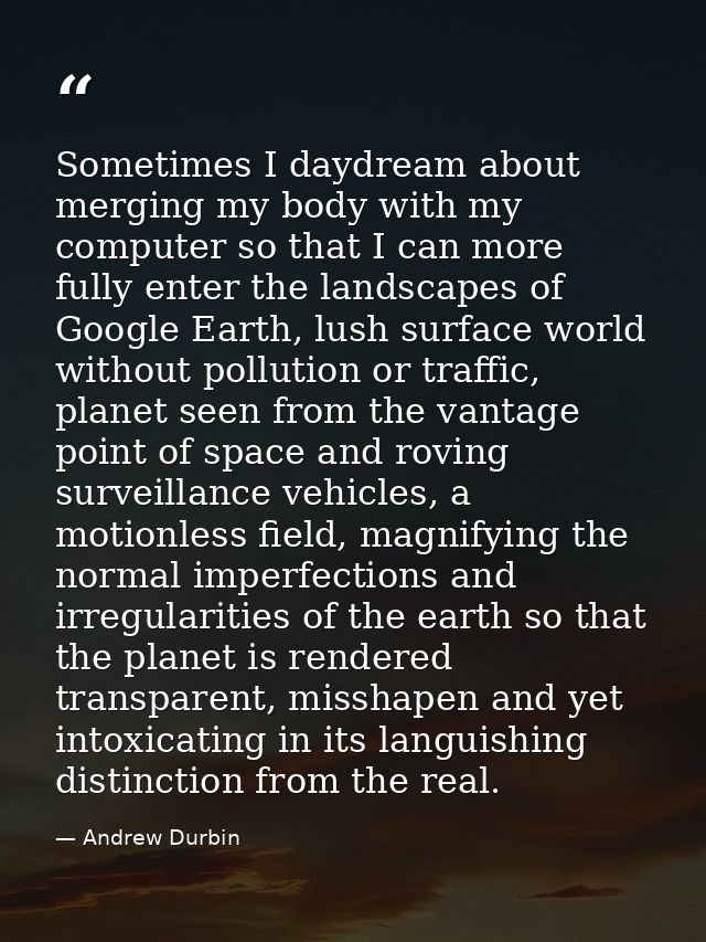 Sometimes I daydream about merging my body with my computer so that I can more fully enter the landscapes of Google Eart — Andrew Durbin