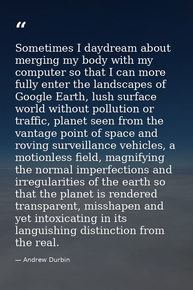 Sometimes I daydream about merging my body with my computer so that I can more fully enter the landscapes of Google Eart — Andrew Durbin