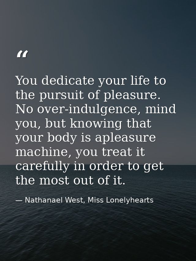 You dedicate your life to the pursuit of pleasure. No over-indulgence, mind you, but knowing that your body is apleasure — Nathanael West, Miss Lonelyhearts