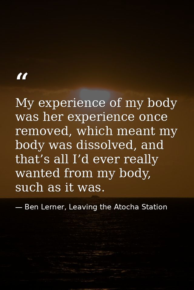 My experience of my body was her experience once removed, which meant my body was dissolved, and that’s all I’d ever rea — Ben Lerner, Leaving the Atocha Station