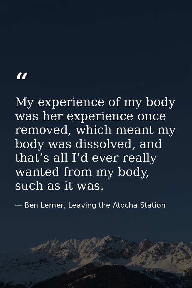 My experience of my body was her experience once removed, which meant my body was dissolved, and that’s all I’d ever rea — Ben Lerner, Leaving the Atocha Station