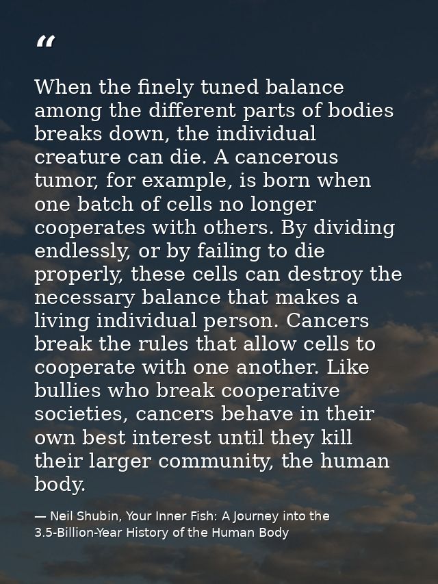 When the finely tuned balance among the different parts of bodies breaks down, the individual creature can die. A cancer — Neil Shubin, Your Inner Fish: A Journey into the 3.5-Billion-Year History of the Human Body