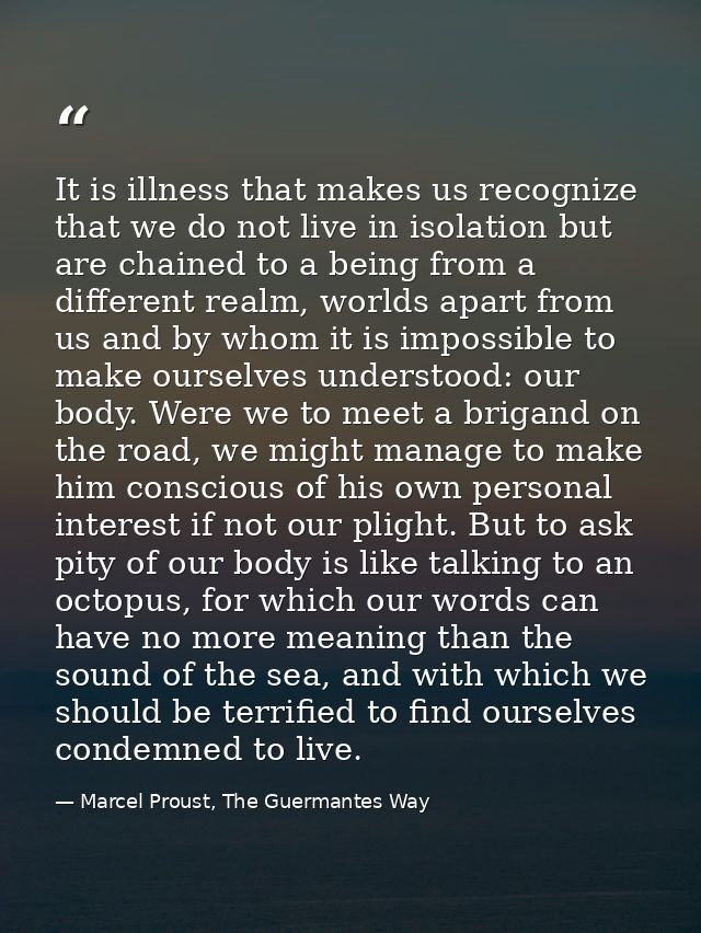 It is illness that makes us recognize that we do not live in isolation but are chained to a being from a different realm — Marcel Proust, The Guermantes Way
