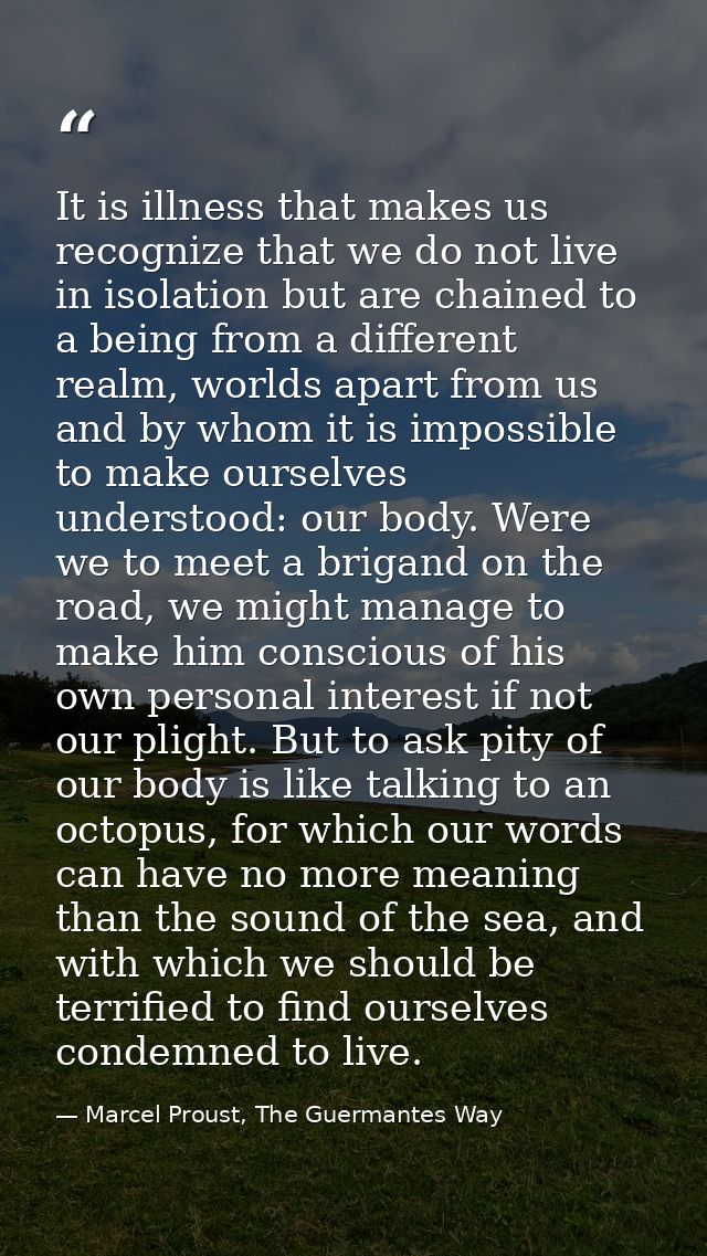 It is illness that makes us recognize that we do not live in isolation but are chained to a being from a different realm — Marcel Proust, The Guermantes Way