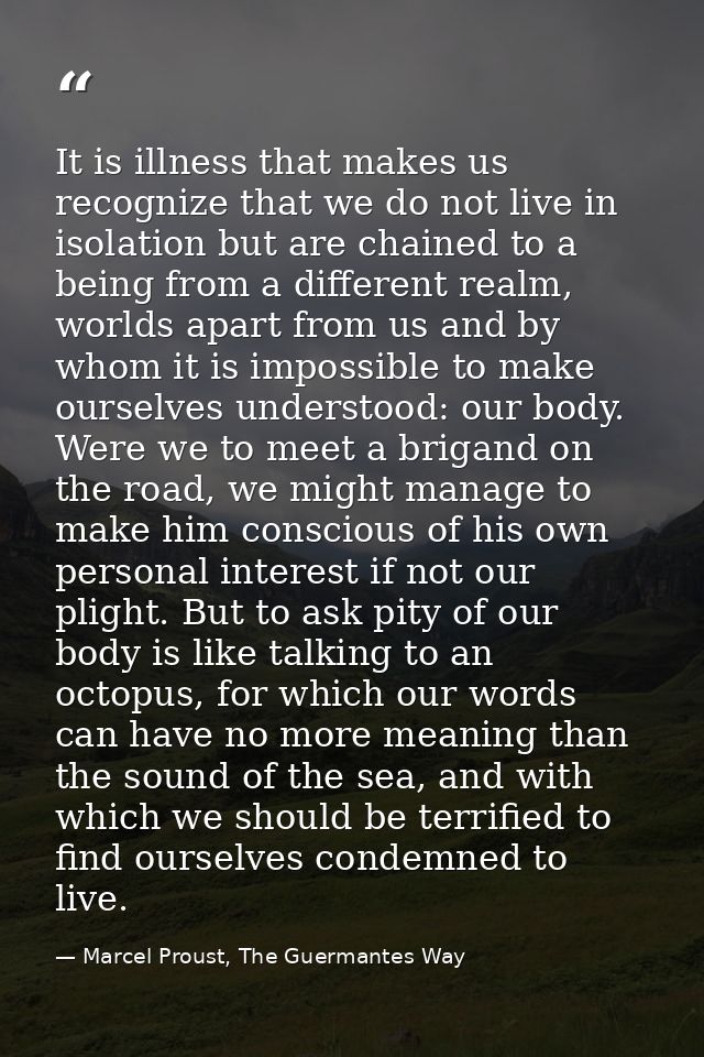 It is illness that makes us recognize that we do not live in isolation but are chained to a being from a different realm — Marcel Proust, The Guermantes Way