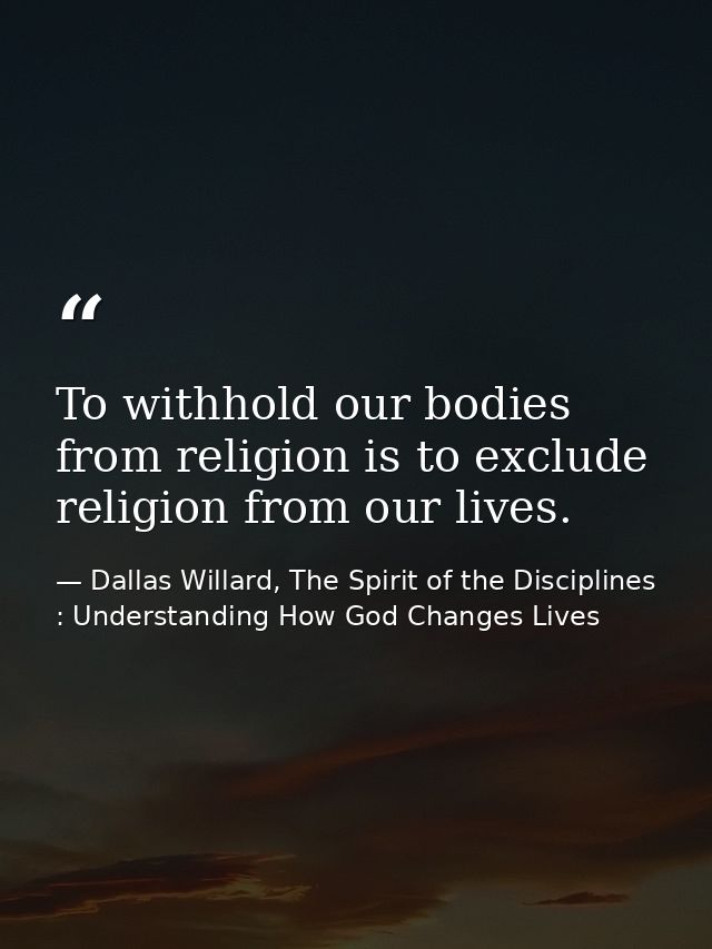 To withhold our bodies from religion is to exclude religion from our lives. — Dallas Willard, The Spirit of the Disciplines : Understanding How God Changes Lives