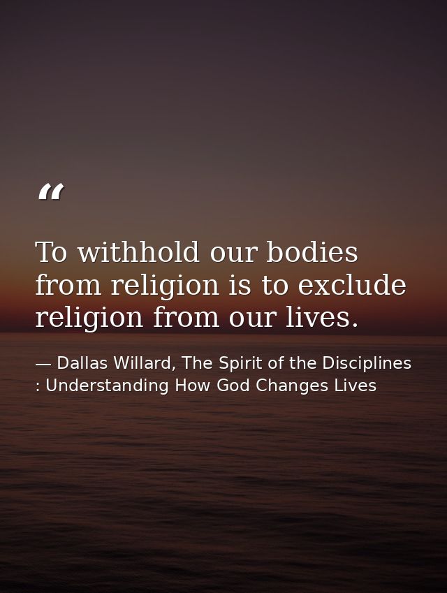 To withhold our bodies from religion is to exclude religion from our lives. — Dallas Willard, The Spirit of the Disciplines : Understanding How God Changes Lives