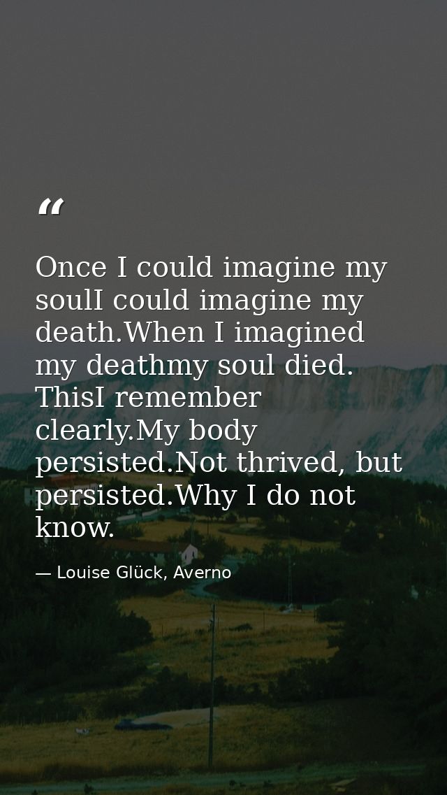 Once I could imagine my soulI could imagine my death.When I imagined my deathmy soul died. ThisI remember clearly.My bod — Louise Glück, Averno