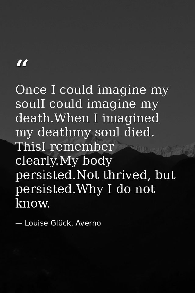 Once I could imagine my soulI could imagine my death.When I imagined my deathmy soul died. ThisI remember clearly.My bod — Louise Glück, Averno
