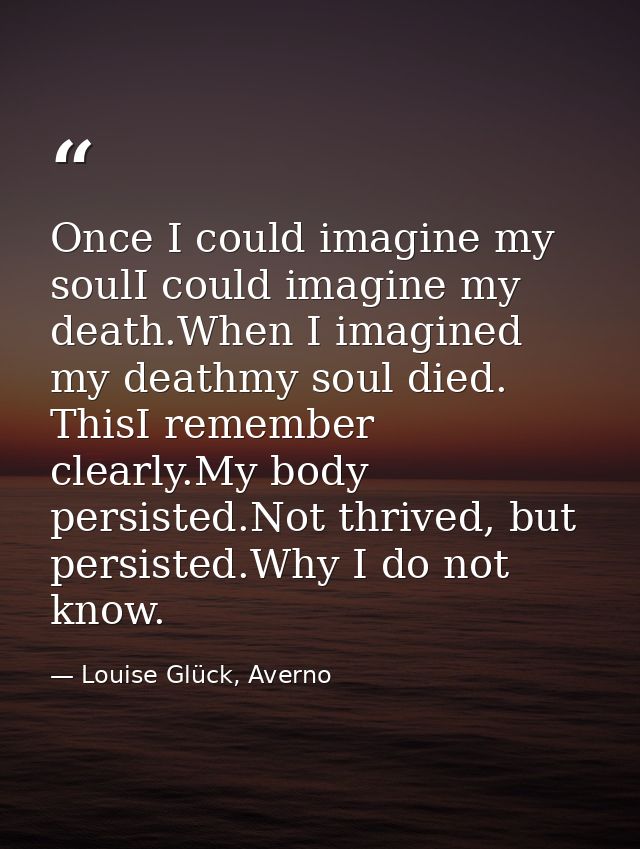 Once I could imagine my soulI could imagine my death.When I imagined my deathmy soul died. ThisI remember clearly.My bod — Louise Glück, Averno