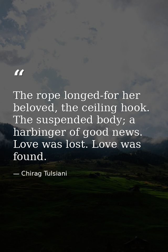 The rope longed-for her beloved, the ceiling hook. The suspended body; a harbinger of good news. Love was lost. Love was — Chirag Tulsiani