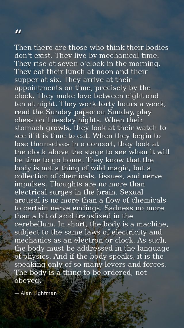 Then there are those who think their bodies don't exist. They live by mechanical time. They rise at seven o'clock in the — Alan Lightman