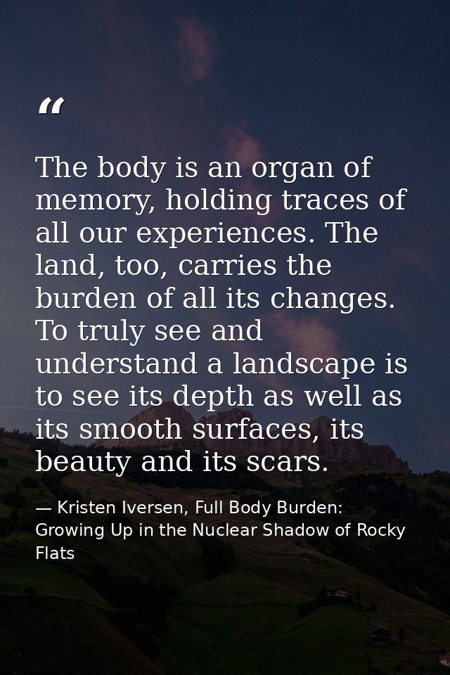 The body is an organ of memory, holding traces of all our experiences. The land, too, carries the burden of all its chan — Kristen Iversen, Full Body Burden: Growing Up in the Nuclear Shadow of Rocky Flats