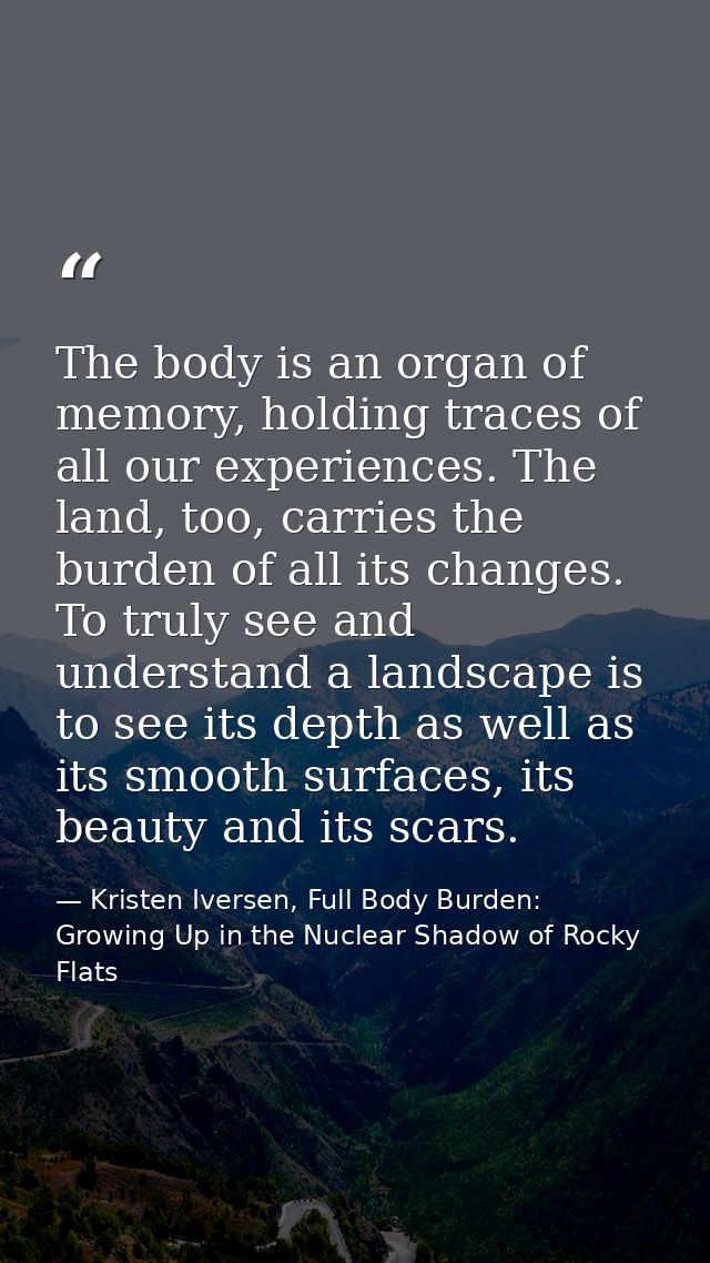 The body is an organ of memory, holding traces of all our experiences. The land, too, carries the burden of all its chan — Kristen Iversen, Full Body Burden: Growing Up in the Nuclear Shadow of Rocky Flats