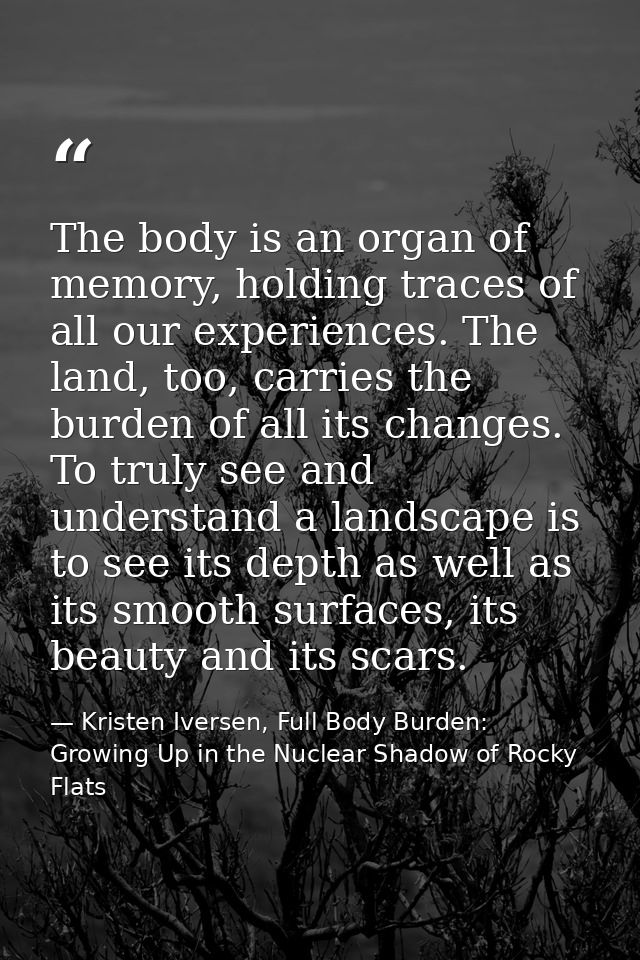 The body is an organ of memory, holding traces of all our experiences. The land, too, carries the burden of all its chan — Kristen Iversen, Full Body Burden: Growing Up in the Nuclear Shadow of Rocky Flats