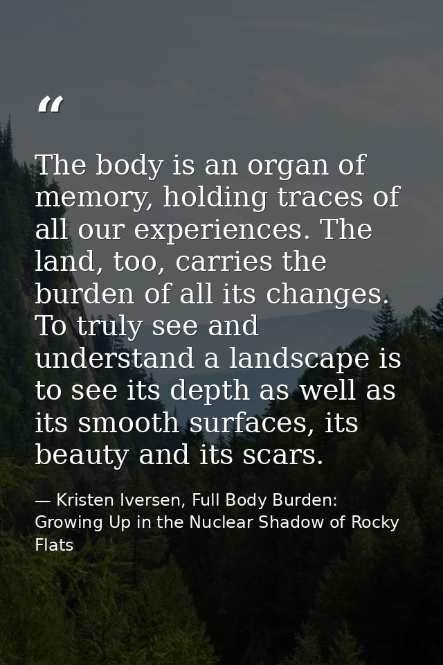 The body is an organ of memory, holding traces of all our experiences. The land, too, carries the burden of all its chan — Kristen Iversen, Full Body Burden: Growing Up in the Nuclear Shadow of Rocky Flats