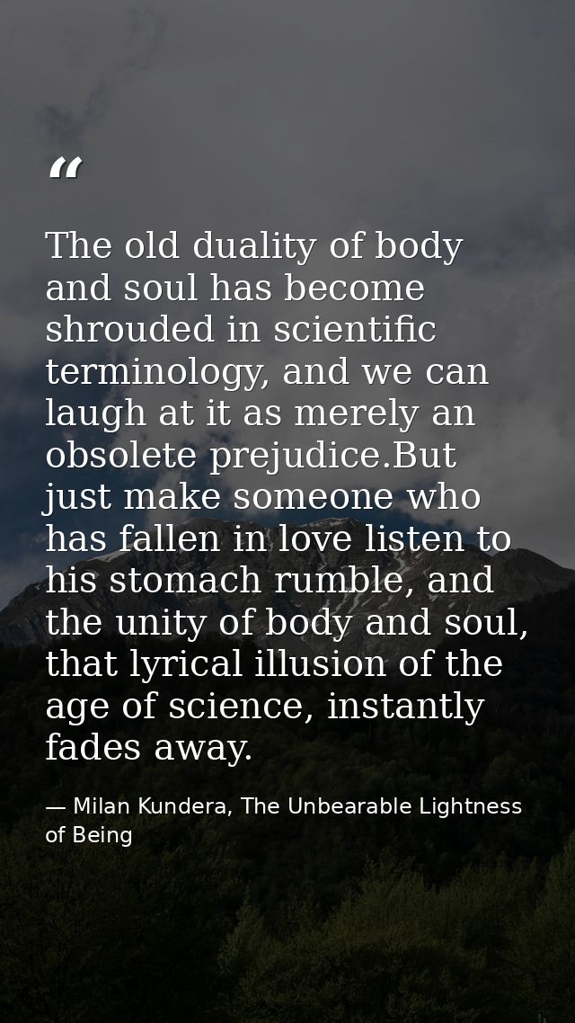 The old duality of body and soul has become shrouded in scientific terminology, and we can laugh at it as merely an obso — Milan Kundera, The Unbearable Lightness of Being