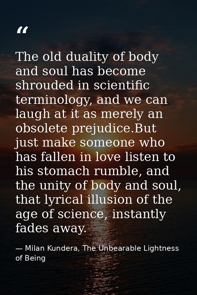 The old duality of body and soul has become shrouded in scientific terminology, and we can laugh at it as merely an obso — Milan Kundera, The Unbearable Lightness of Being