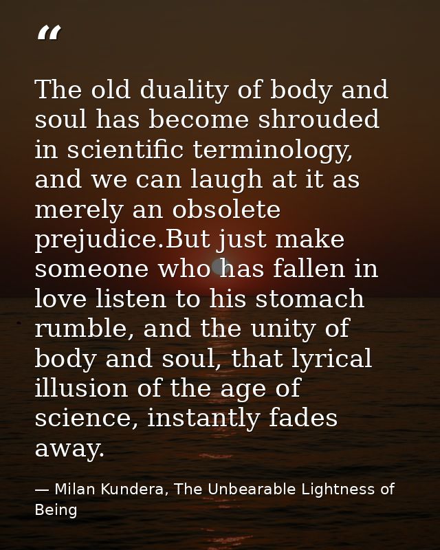 The old duality of body and soul has become shrouded in scientific terminology, and we can laugh at it as merely an obso — Milan Kundera, The Unbearable Lightness of Being