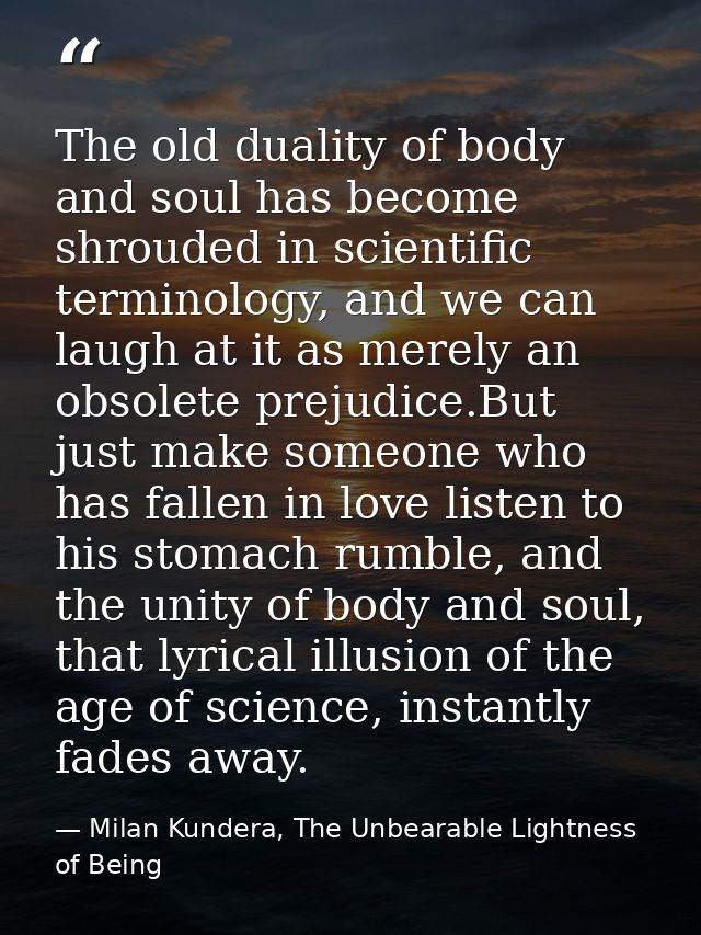 The old duality of body and soul has become shrouded in scientific terminology, and we can laugh at it as merely an obso — Milan Kundera, The Unbearable Lightness of Being