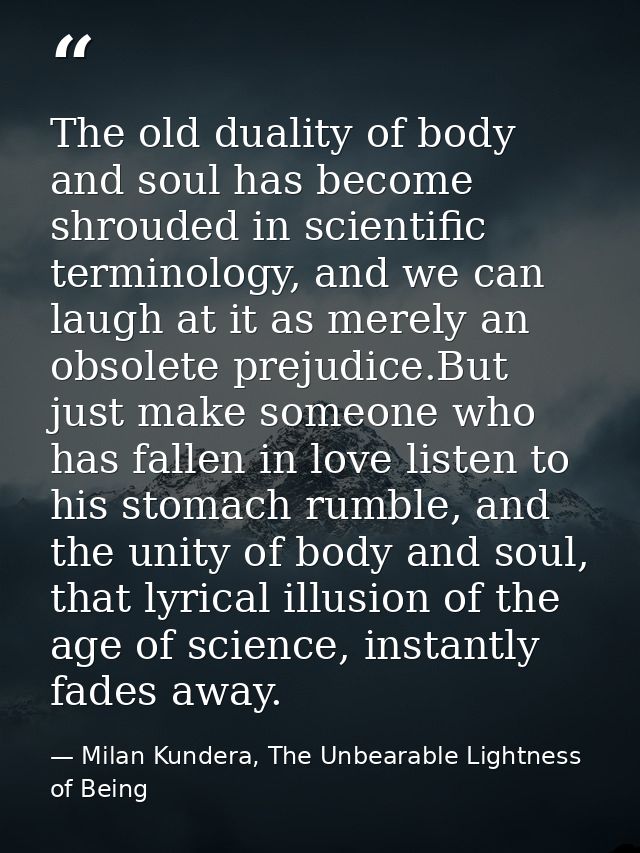 The old duality of body and soul has become shrouded in scientific terminology, and we can laugh at it as merely an obso — Milan Kundera, The Unbearable Lightness of Being