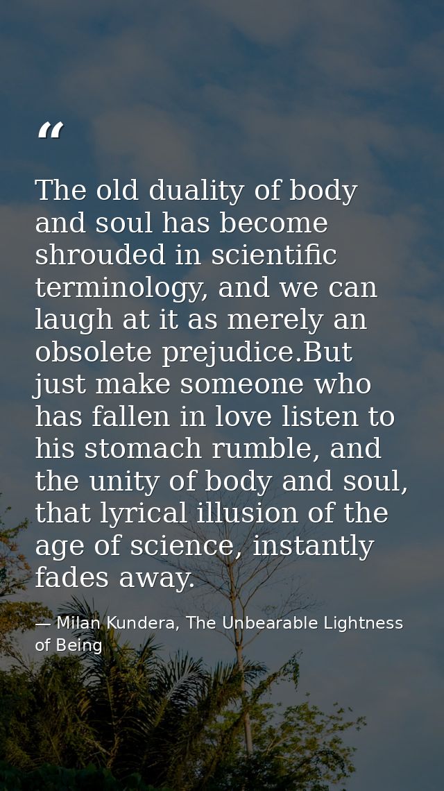 The old duality of body and soul has become shrouded in scientific terminology, and we can laugh at it as merely an obso — Milan Kundera, The Unbearable Lightness of Being