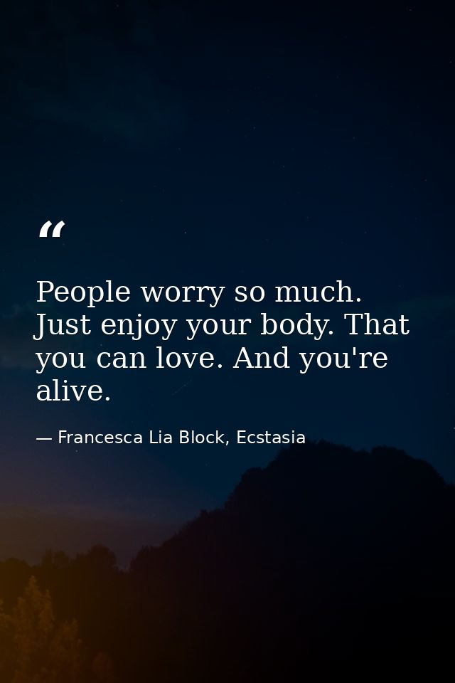 People worry so much. Just enjoy your body. That you can love. And you're alive. — Francesca Lia Block, Ecstasia