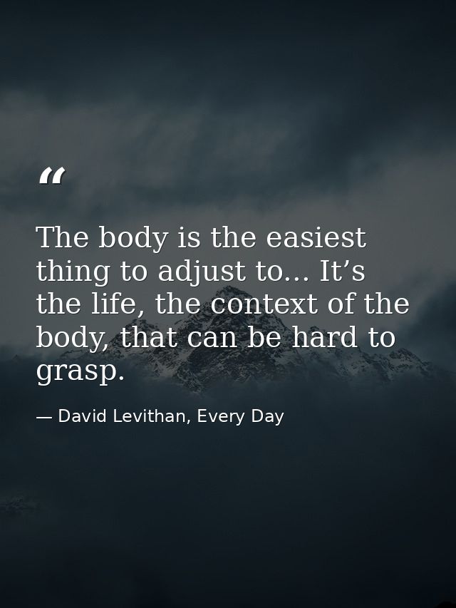 The body is the easiest thing to adjust to... It’s the life, the context of the body, that can be hard to grasp. — David Levithan, Every Day