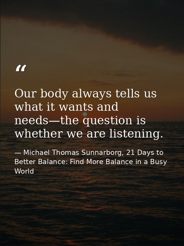 Our body always tells us what it wants and needs—the question is whether we are listening. — Michael Thomas Sunnarborg, 21 Days to Better Balance: Find More Balance in a Busy World