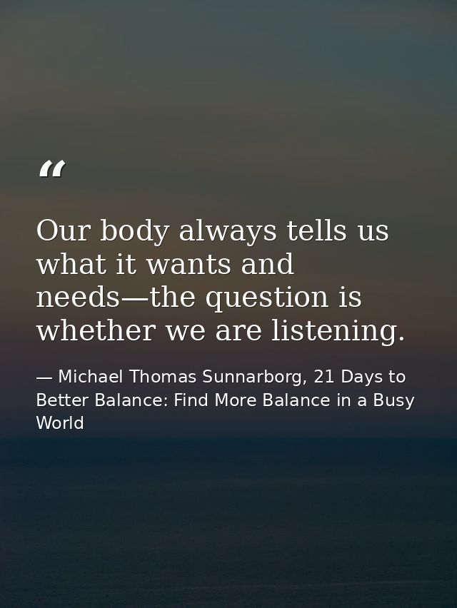 Our body always tells us what it wants and needs—the question is whether we are listening. — Michael Thomas Sunnarborg, 21 Days to Better Balance: Find More Balance in a Busy World