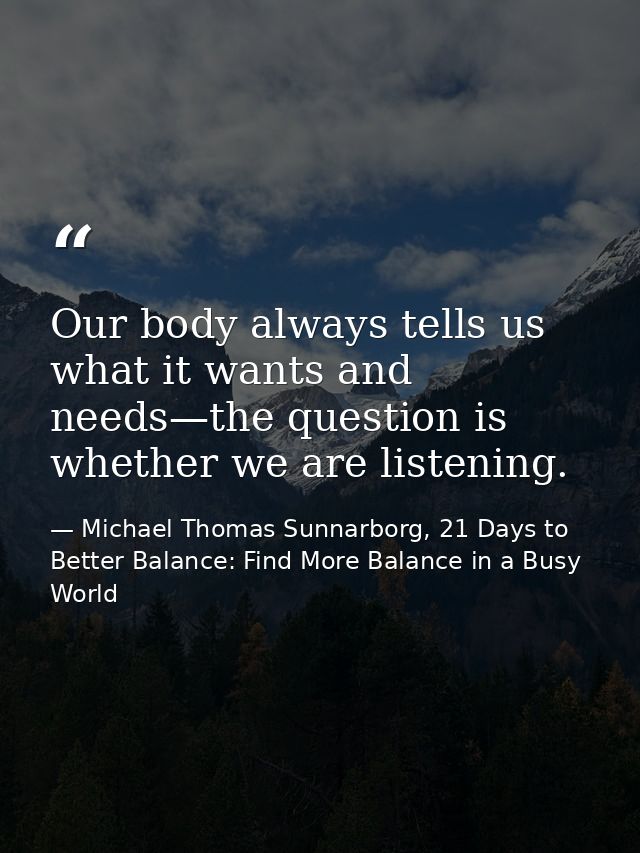 Our body always tells us what it wants and needs—the question is whether we are listening. — Michael Thomas Sunnarborg, 21 Days to Better Balance: Find More Balance in a Busy World