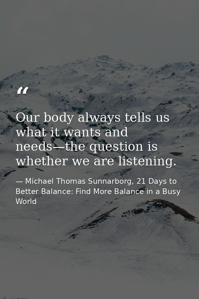 Our body always tells us what it wants and needs—the question is whether we are listening. — Michael Thomas Sunnarborg, 21 Days to Better Balance: Find More Balance in a Busy World