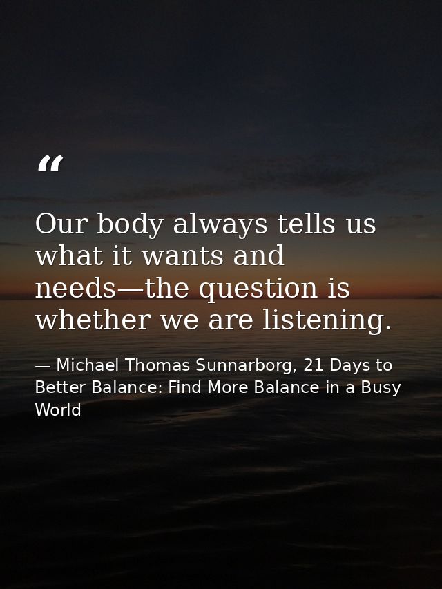 Our body always tells us what it wants and needs—the question is whether we are listening. — Michael Thomas Sunnarborg, 21 Days to Better Balance: Find More Balance in a Busy World