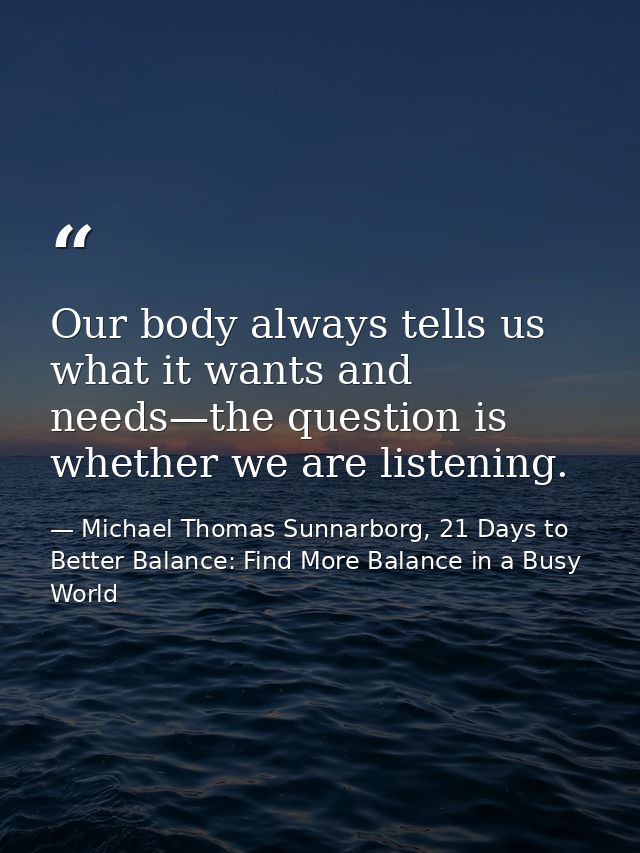 Our body always tells us what it wants and needs—the question is whether we are listening. — Michael Thomas Sunnarborg, 21 Days to Better Balance: Find More Balance in a Busy World