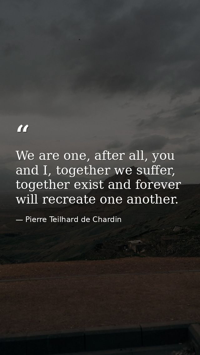 We are one, after all, you and I, together we suffer, together exist and forever will recreate one another. — Pierre Teilhard de Chardin