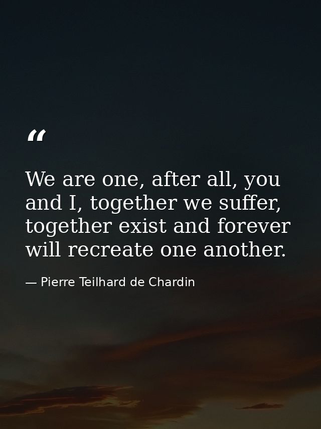 We are one, after all, you and I, together we suffer, together exist and forever will recreate one another. — Pierre Teilhard de Chardin