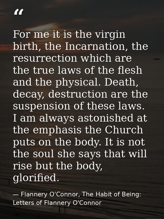 For me it is the virgin birth, the Incarnation, the resurrection which are the true laws of the flesh and the physical.  — Flannery O'Connor, The Habit of Being: Letters of Flannery O'Connor