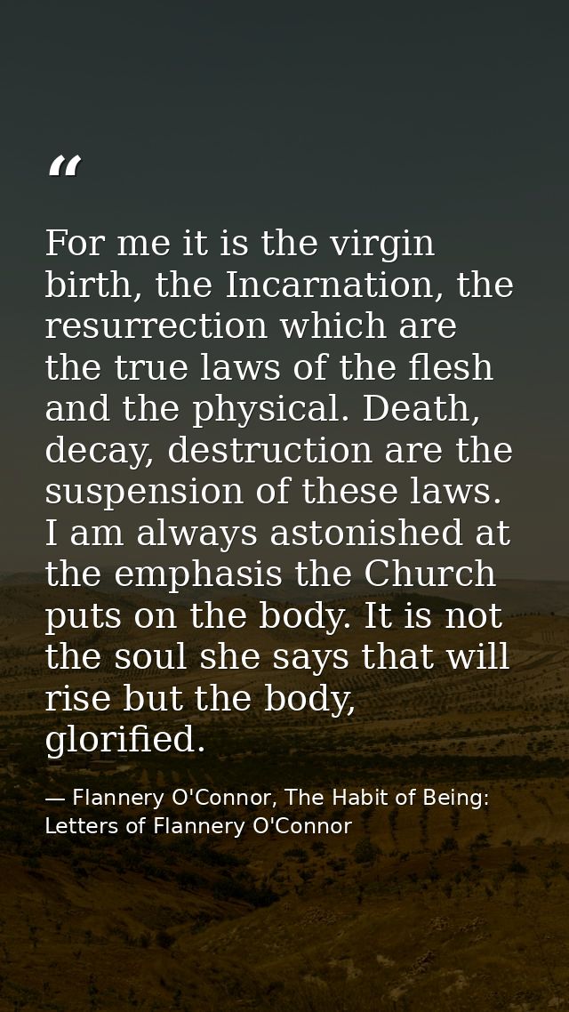 For me it is the virgin birth, the Incarnation, the resurrection which are the true laws of the flesh and the physical.  — Flannery O'Connor, The Habit of Being: Letters of Flannery O'Connor