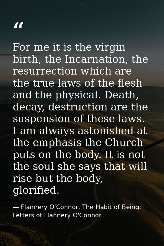 For me it is the virgin birth, the Incarnation, the resurrection which are the true laws of the flesh and the physical.  — Flannery O'Connor, The Habit of Being: Letters of Flannery O'Connor