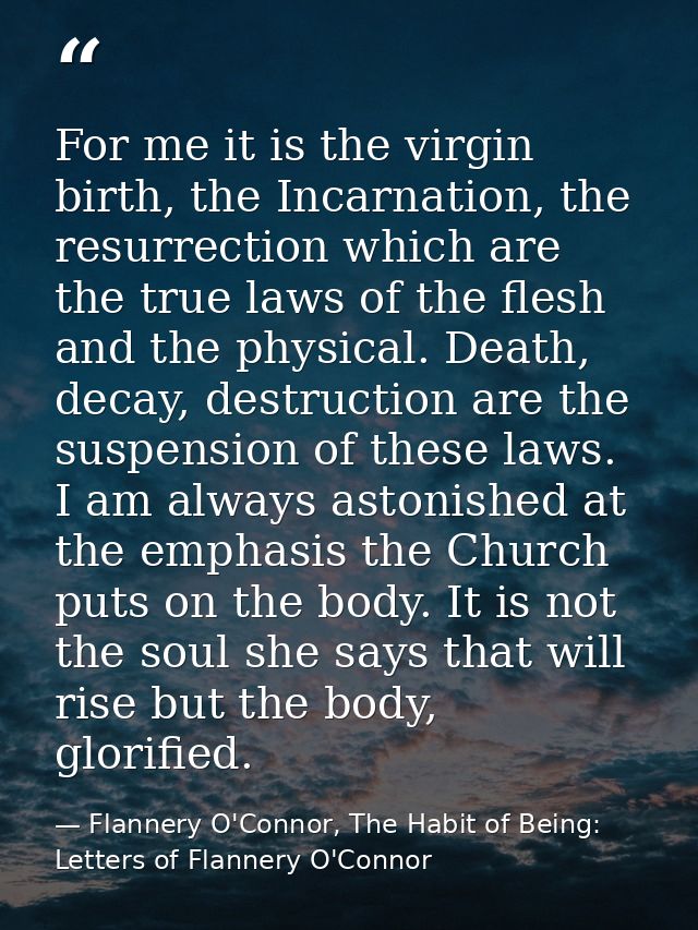 For me it is the virgin birth, the Incarnation, the resurrection which are the true laws of the flesh and the physical.  — Flannery O'Connor, The Habit of Being: Letters of Flannery O'Connor